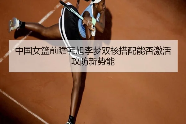 中国女篮前瞻韩旭李梦双核搭配能否激活攻防新势能