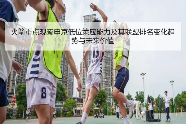 火箭重点观察申京低位策应能力及其联盟排名变化趋势与未来价值