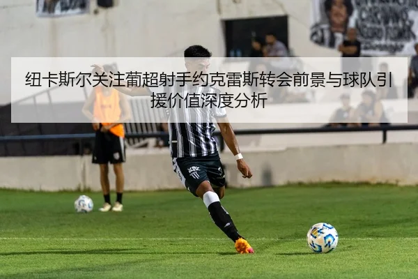 纽卡斯尔关注葡超射手约克雷斯转会前景与球队引援价值深度分析