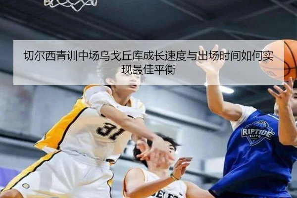 切尔西青训中场乌戈丘库成长速度与出场时间如何实现最佳平衡