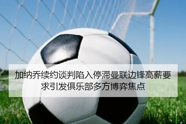 加纳乔续约谈判陷入停滞曼联边锋高薪要求引发俱乐部多方博弈焦点