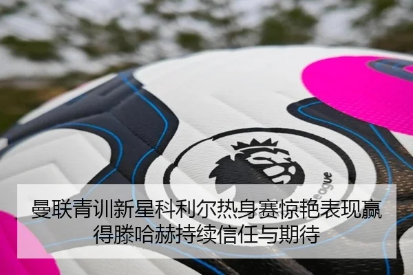 曼联青训新星科利尔热身赛惊艳表现赢得滕哈赫持续信任与期待